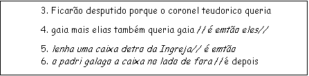 Caixa de texto: 3. Ficaro desputido porque o coronel teudorico queria
4. gaia mais elias tambm queria gaia // emto eles//
            5. lenha uma caixa detro da Ingreja//  emto
            6. o padri galago a caixa no lado de fora // depois

